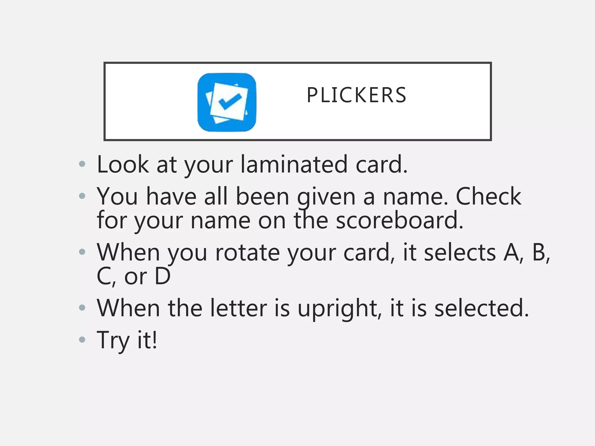 • Look at your laminated card.
• You have all been given a name. Check
for your name on the scoreboard.
• When you rotate your card, it selects A, B,
C, or D
• When the letter is upright, it is selected.
• Try it!
PLICKERS
 