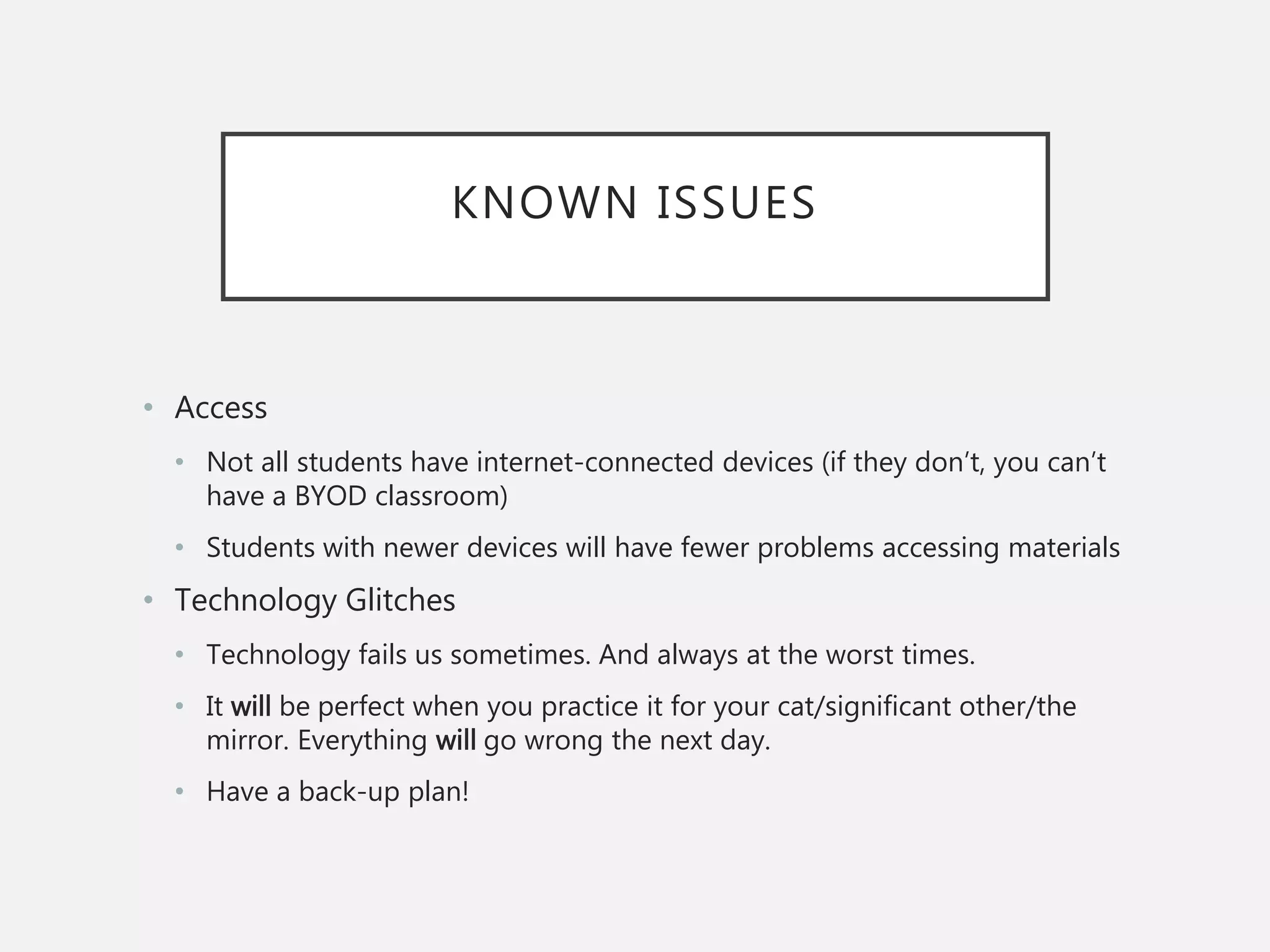 KNOWN ISSUES
• Access
• Not all students have internet-connected devices (if they don’t, you can’t
have a BYOD classroom)
• Students with newer devices will have fewer problems accessing materials
• Technology Glitches
• Technology fails us sometimes. And always at the worst times.
• It will be perfect when you practice it for your cat/significant other/the
mirror. Everything will go wrong the next day.
• Have a back-up plan!
 