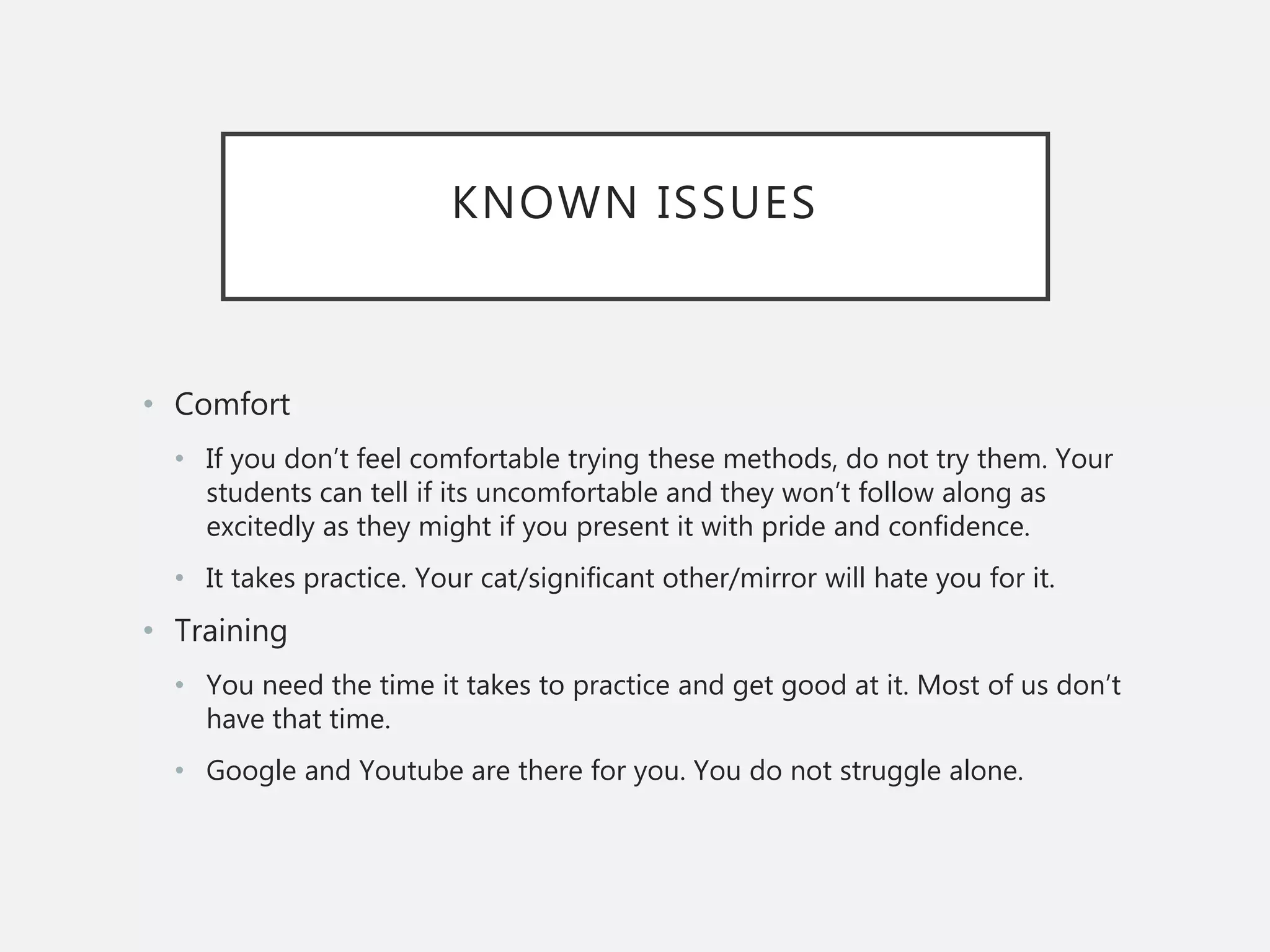 KNOWN ISSUES
• Comfort
• If you don’t feel comfortable trying these methods, do not try them. Your
students can tell if its uncomfortable and they won’t follow along as
excitedly as they might if you present it with pride and confidence.
• It takes practice. Your cat/significant other/mirror will hate you for it.
• Training
• You need the time it takes to practice and get good at it. Most of us don’t
have that time.
• Google and Youtube are there for you. You do not struggle alone.
 