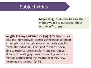 Subjectivities
Moje (2014) “subjectivities are the
stories we tell to ourselves, about
ourselves” (p. 595).
Wrigth, Cranny and Windsor (1992) “Subjectivities
take the individual, as located at the intersection of
a multiplicity of historically and culturally specific
texts. The individual is first and foremost social,
able to reconstitute, transform and reproduce
already circulating systems of meaning and social
relations rather than the creator of totally new
meaning and values.” (p. 8).
 