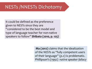 NESTs /NNESTs Dichotomy
It could be defined as the preference
given to NESTs since they are
“considered to be the best model and
type of language teacher for non-native
speakers to follow” Shibata (2010, p. 125)
Ma (2012) claims that the idealization
of the NESTs as “fully competent users
of their language” (p.2) is problematic.
Phillipson’s (1992) native speaker fallacy
 