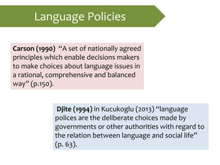 Language Policies
Carson (1990) “A set of nationally agreed
principles which enable decisions makers
to make choices about language issues in
a rational, comprehensive and balanced
way” (p.150).
Djite (1994) in Kucukoglu (2013) “language
polices are the deliberate choices made by
governments or other authorities with regard to
the relation between language and social life”
(p. 63).
 