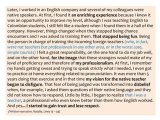 Later, I worked in an English company and several of my colleagues were
native speakers. At first, I found it an enriching experience because I knew it
was an opportunity to improve my level, although I was teaching English to
Colombian students, I still felt like a student when I found them in a hall of the
company. However, things changed when they stopped being chance
encounters and I was asked to training them. That stopped being fun. Being
the person in charge of training the incoming foreign teachers (who, in fact,
were not teachers but professionals in any other area, or in the worst case,
simple tourists) I felt a great responsibility, on the one hand to do my job well,
and on the other hand, for the image that these strangers would make of my
level of proficiency and therefore of my professionalism. At first, I remember
my hands getting sweat and trying to speak strictly what I needed, I even got
to practice at home everything related to pronunciation. It was more than 5
years doing that exercise and in that time my vision for the native teacher
began to disfigure. That fear of being judged was transformed into disbelief
when, for example, I asked them questions of their native language and they
did not know how to respond. Little by little, I began to realize that I was a
teacher, a professional who even knew better than them how English worked.
And yes... I started to gain trust and lose respect.
(Written narrative. Natalia. Lines 13 – 34)
 