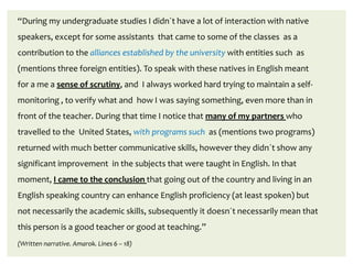 “During my undergraduate studies I didn´t have a lot of interaction with native
speakers, except for some assistants that came to some of the classes as a
contribution to the alliances established by the university with entities such as
(mentions three foreign entities). To speak with these natives in English meant
for a me a sense of scrutiny, and I always worked hard trying to maintain a self-
monitoring , to verify what and how I was saying something, even more than in
front of the teacher. During that time I notice that many of my partners who
travelled to the United States, with programs such as (mentions two programs)
returned with much better communicative skills, however they didn´t show any
significant improvement in the subjects that were taught in English. In that
moment, I came to the conclusion that going out of the country and living in an
English speaking country can enhance English proficiency (at least spoken) but
not necessarily the academic skills, subsequently it doesn´t necessarily mean that
this person is a good teacher or good at teaching.”
(Written narrative. Amarok. Lines 6 – 18)
 