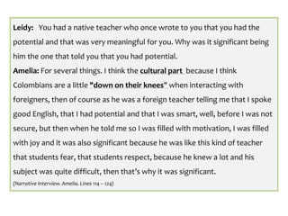 Leidy: You had a native teacher who once wrote to you that you had the
potential and that was very meaningful for you. Why was it significant being
him the one that told you that you had potential.
Amelia: For several things. I think the cultural part because I think
Colombians are a little "down on their knees" when interacting with
foreigners, then of course as he was a foreign teacher telling me that I spoke
good English, that I had potential and that I was smart, well, before I was not
secure, but then when he told me so I was filled with motivation, I was filled
with joy and it was also significant because he was like this kind of teacher
that students fear, that students respect, because he knew a lot and his
subject was quite difficult, then that’s why it was significant.
(Narrative Interview. Amelia. Lines 114 – 124)
 