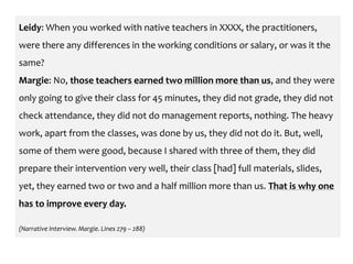 Leidy: When you worked with native teachers in XXXX, the practitioners,
were there any differences in the working conditions or salary, or was it the
same?
Margie: No, those teachers earned two million more than us, and they were
only going to give their class for 45 minutes, they did not grade, they did not
check attendance, they did not do management reports, nothing. The heavy
work, apart from the classes, was done by us, they did not do it. But, well,
some of them were good, because I shared with three of them, they did
prepare their intervention very well, their class [had] full materials, slides,
yet, they earned two or two and a half million more than us. That is why one
has to improve every day.
(Narrative Interview. Margie. Lines 279 – 288)
 