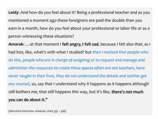 Leidy: And how do you feel about it? Being a professional teacher and as you
mentioned a moment ago these foreigners are paid the double than you
earn in a month, how do you feel about your professional or labor life or as a
person witnessing these situations?
Amarok: …at that moment I felt angry, I felt sad, because I felt also that, as I
had lost, like, what’s with what I studied? but then I realized that people who
do this, people who are in charge of assigning or to request and manage and
administer the resources to create these spaces often are not teachers, have
never taught in their lives, they do not understand the details and neither get
any counsel, so, say that I understand why it happens as it happens although
still bothers me, that still happens this way, but it's like, there's not much
you can do about it.”
(Narrative Interview. Amarok. Lines 335 – 356)
 