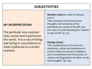 SUBJECTIVITIES
MY INTERPRETATION
The particular way a person
sees, senses and experiences
the world. It is a way of being
and acting in concordance to
what is believed at a certain
moment.
Weedon (1987) as cited in Calhoun
(2012)
“the conscious and unconscious
thoughts and emotions of the
individual, her sense of herself, and
her ways of understanding her relation
to the world” (p. 32).
Huergo (2004)
“the condensation of travels and
memories, voices and aspirations in
certain collective senses; it happens
and is established with the burden of
stories and biographies of other words
and thoughts” (p.129).
 