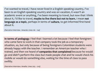 I’ve wanted to travel, I have never lived in a English speaking country, I've
been to an English speaking country and was on vacation, it wasn’t an
academic event or anything, I’ve been meaning to travel, but now that I think
about it, I’d like to travel, maybe to live there but not to learn, I mean not
language as a topic, perhaps in terms of culture, to get informed first-hand
about it.
(Narrative Interview. Amarok. Lines 116 – 124)
In terms of pedagogy I feel that I learned a lot because I feel that foreigners
who came here to work in that company took the job as a temporary
situation, so, but only because of being foreigners Colombian students were
already happy with the teacher. I remember an American teacher who I
trained, and then we heard of companies that complained because he would
go and didn’t perform the class but made people chat and he would check his
mobile or would do something else, waiting for the time of class to pass
swiftly.
(Narrative interview. Amelia. Lines 205 – 214)
 