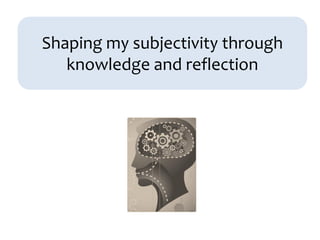 Shaping my subjectivity through
knowledge and reflection
 