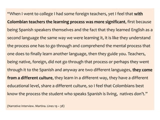 “When I went to college I had some foreign teachers, yet I feel that with
Colombian teachers the learning process was more significant, first because
being Spanish speakers themselves and the fact that they learned English as a
second language the same way we were learning it, it is like they understand
the process one has to go through and comprehend the mental process that
one does to finally learn another language, then they guide you. Teachers,
being native, foreign, did not go through that process or perhaps they went
through it to the Spanish and anyway are two different languages, they come
from a different culture, they learn in a different way, they have a different
educational level, share a different culture, so I feel that Colombians best
know the process the student who speaks Spanish is living, natives don’t.”
(Narrative Interview. Martina. Lines 19 – 38)
 