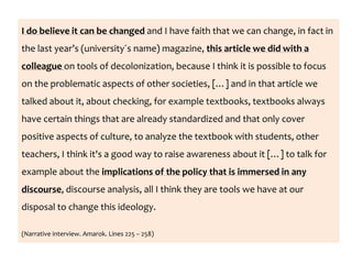 I do believe it can be changed and I have faith that we can change, in fact in
the last year’s (university´s name) magazine, this article we did with a
colleague on tools of decolonization, because I think it is possible to focus
on the problematic aspects of other societies, […] and in that article we
talked about it, about checking, for example textbooks, textbooks always
have certain things that are already standardized and that only cover
positive aspects of culture, to analyze the textbook with students, other
teachers, I think it's a good way to raise awareness about it […] to talk for
example about the implications of the policy that is immersed in any
discourse, discourse analysis, all I think they are tools we have at our
disposal to change this ideology.
(Narrative interview. Amarok. Lines 225 – 258)
 