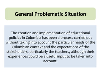 The creation and implementation of educational
policies in Colombia has been a process carried out
without taking into account the particular needs of the
Colombian context and the expectations of the
stakeholders, particularly the teachers, although their
experiences could be a useful input to be taken into
account.
General Problematic Situation
 