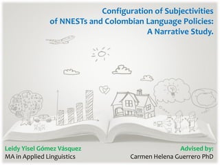 Configuration of Subjectivities
of NNESTs and Colombian Language Policies:
A Narrative Study.
Leidy Yisel Gómez Vásquez
MA in Applied Linguistics
Advised by:
Carmen Helena Guerrero PhD
 