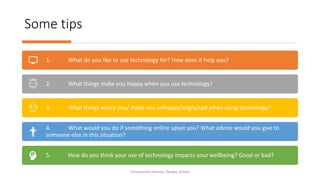 Some tips
Chryssanthe Sotiriou, Doukas School
1. What do you like to use technology for? How does it help you?
2. What things make you happy when you use technology?
3. What things worry you/ make you unhappy/angry/sad when using technology?
4. What would you do if something online upset you? What advice would you give to
someone else in this situation?
5. How do you think your use of technology impacts your wellbeing? Good or bad?
 