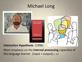 Michael Long




Interaction Hypothesis (1996)
More emphasis on the internal processing capacities of
the language learner. (input + output) p. 167
                                                         10
 