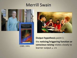 Merrill Swain




               Output hypothesis point 1:
               the noticing/triggering function or
(1985, 1995)
               conscious-raising relates closely to
               learner output. p. 174

                                                 11
 