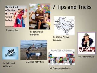 7 Tips and Tricks


   I. Leadership
                       II. Behavioral
                       Problems
                                            III. Use of Native
                                            Language




                                                                 VII. Interchange

                   V. Group Activities
IV. Bells and
Whistles
                                         VI. Engaging Websites              12
 