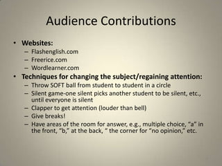 Audience Contributions
• Websites:
   – Flashenglish.com
   – Freerice.com
   – Wordlearner.com
• Techniques for changing the subject/regaining attention:
   – Throw SOFT ball from student to student in a circle
   – Silent game-one silent picks another student to be silent, etc.,
     until everyone is silent
   – Clapper to get attention (louder than bell)
   – Give breaks!
   – Have areas of the room for answer, e.g., multiple choice, “a” in
     the front, “b,” at the back, “ the corner for “no opinion,” etc.


                                                                        35
 