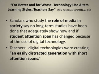 “For Better and for Worse, Technology Use Alters
Learning Styles, Teachers Say” (New York Times, 11/1/2012, p. A 18)

• Scholars who study the role of media in
  society say no long-term studies have been
  done that adequately show how and if
  student attention span has changed because
  of the use of digital technology.
• Teachers: digital technologies were creating
  “an easily distracted generation with short
  attention spans.”

                                                                      5
 