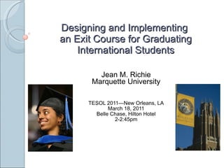 Designing and Implementing  an Exit Course for Graduating International Students Jean M. Richie Marquette University TESOL 2011—New Orleans, LA March 18, 2011 Belle Chase, Hilton Hotel 2-2:45pm 