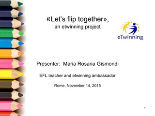 «Let’s flip together»,
an etwinning project
Presenter: Maria Rosaria Gismondi
EFL teacher and etwinning ambassador
Rome, November 14, 2015
1
 