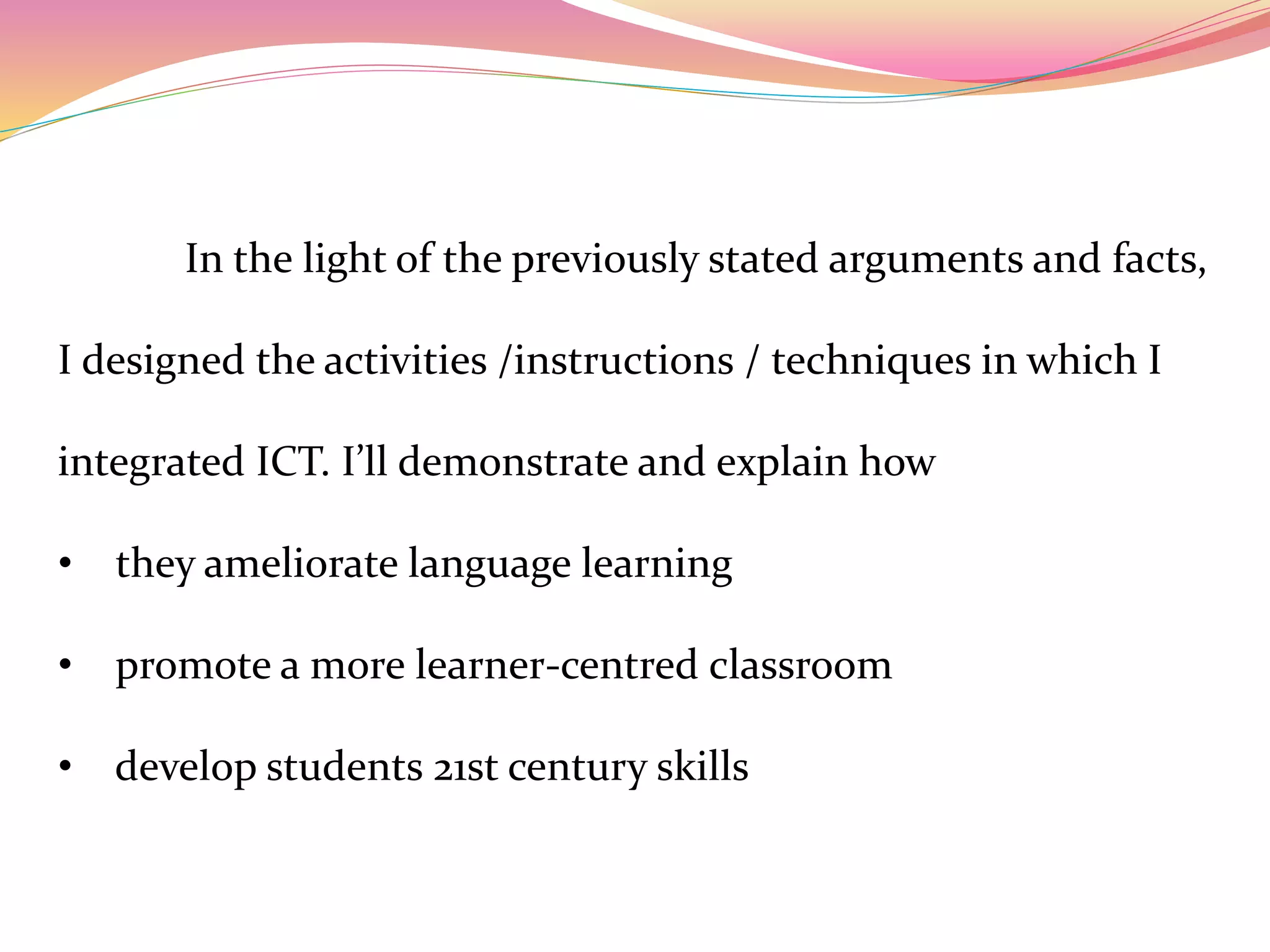 In the light of the previously stated arguments and facts,
I designed the activities /instructions / techniques in which I
integrated ICT. I’ll demonstrate and explain how
• they ameliorate language learning
• promote a more learner-centred classroom
• develop students 21st century skills
 