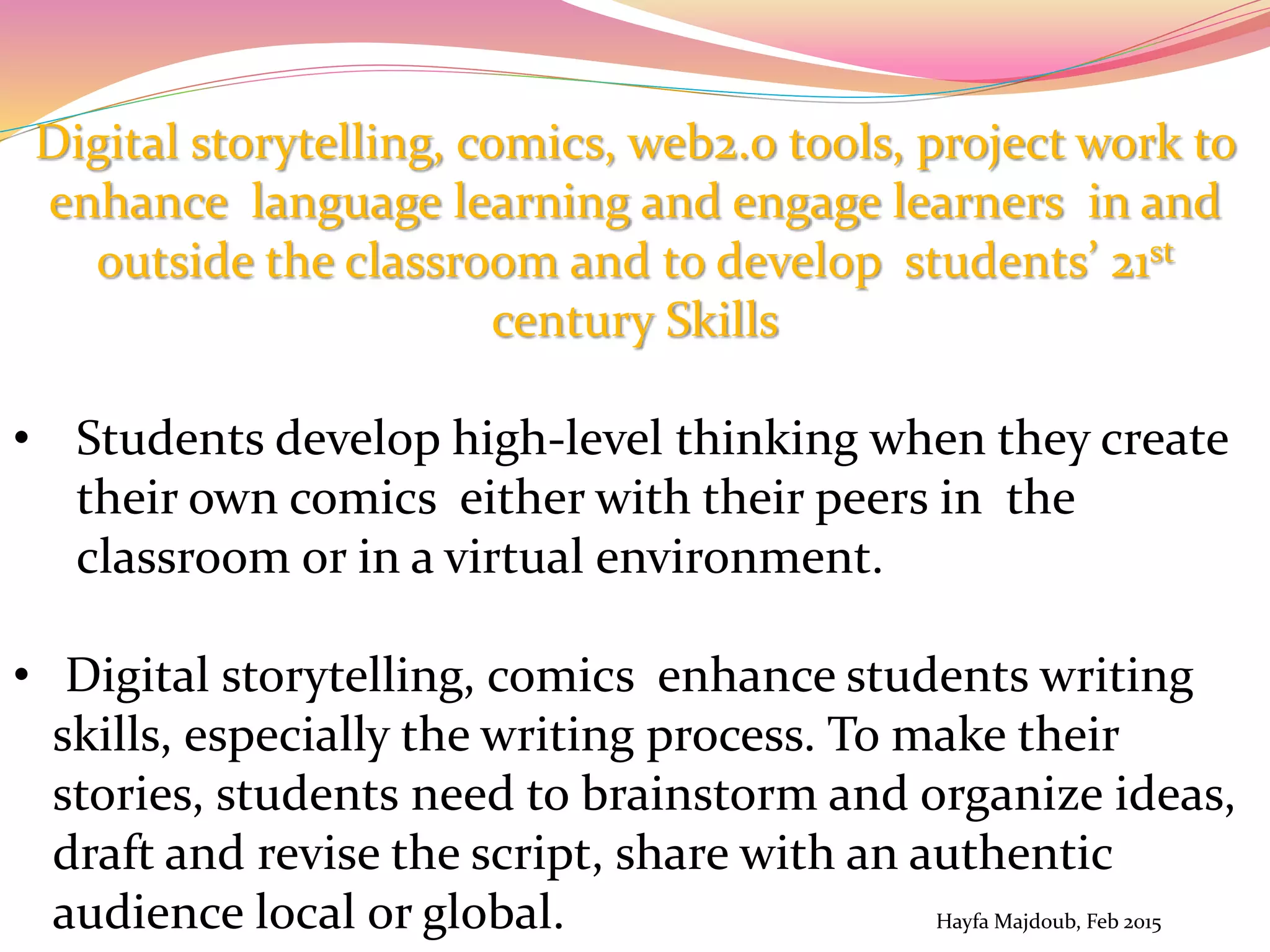 Digital storytelling, comics, web2.0 tools, project work to
enhance language learning and engage learners in and
outside the classroom and to develop students’ 21st
century Skills
• Students develop high-level thinking when they create
their own comics either with their peers in the
classroom or in a virtual environment.
• Digital storytelling, comics enhance students writing
skills, especially the writing process. To make their
stories, students need to brainstorm and organize ideas,
draft and revise the script, share with an authentic
audience local or global. Hayfa Majdoub, Feb 2015
 