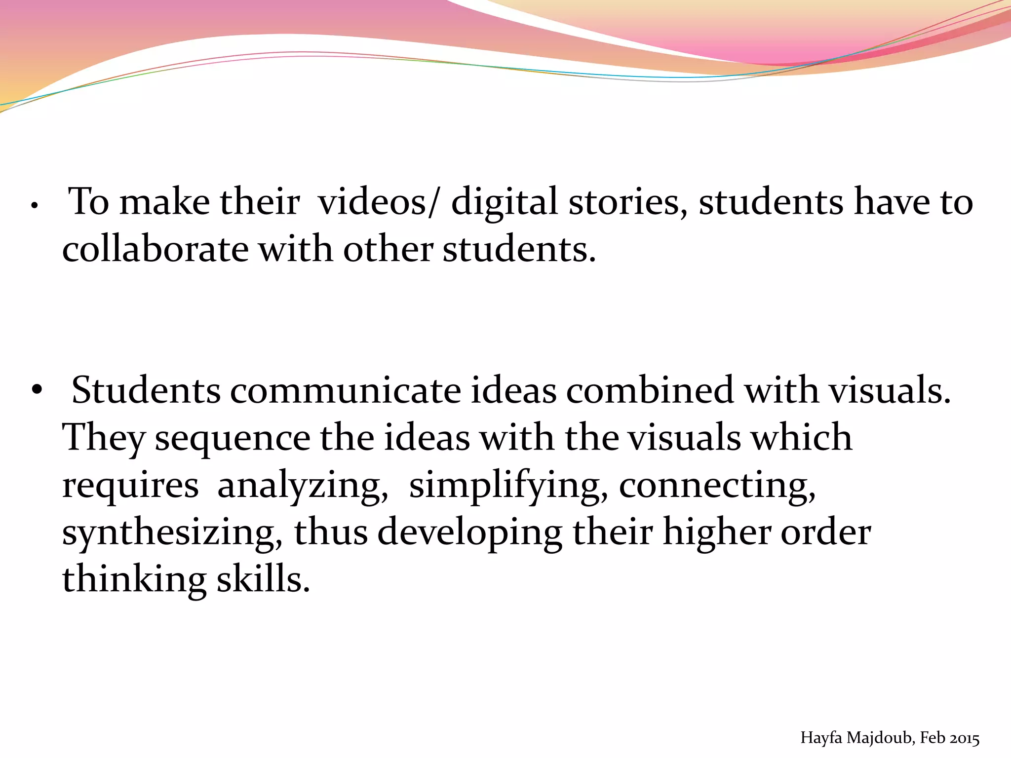 • To make their videos/ digital stories, students have to
collaborate with other students.
• Students communicate ideas combined with visuals.
They sequence the ideas with the visuals which
requires analyzing, simplifying, connecting,
synthesizing, thus developing their higher order
thinking skills.
Hayfa Majdoub, Feb 2015
 