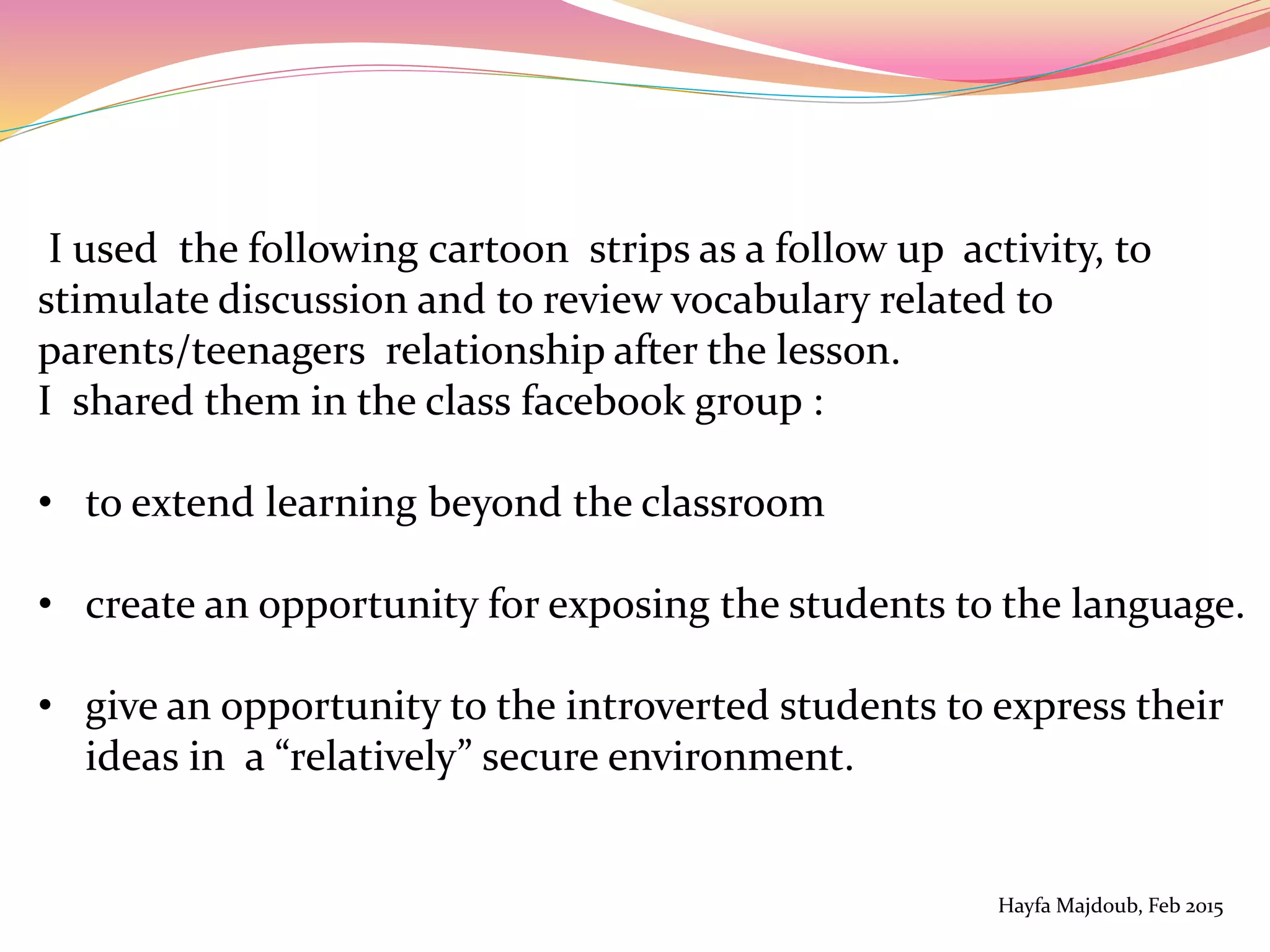I used the following cartoon strips as a follow up activity, to
stimulate discussion and to review vocabulary related to
parents/teenagers relationship after the lesson.
I shared them in the class facebook group :
• to extend learning beyond the classroom
• create an opportunity for exposing the students to the language.
• give an opportunity to the introverted students to express their
ideas in a “relatively” secure environment.
Hayfa Majdoub, Feb 2015
 
