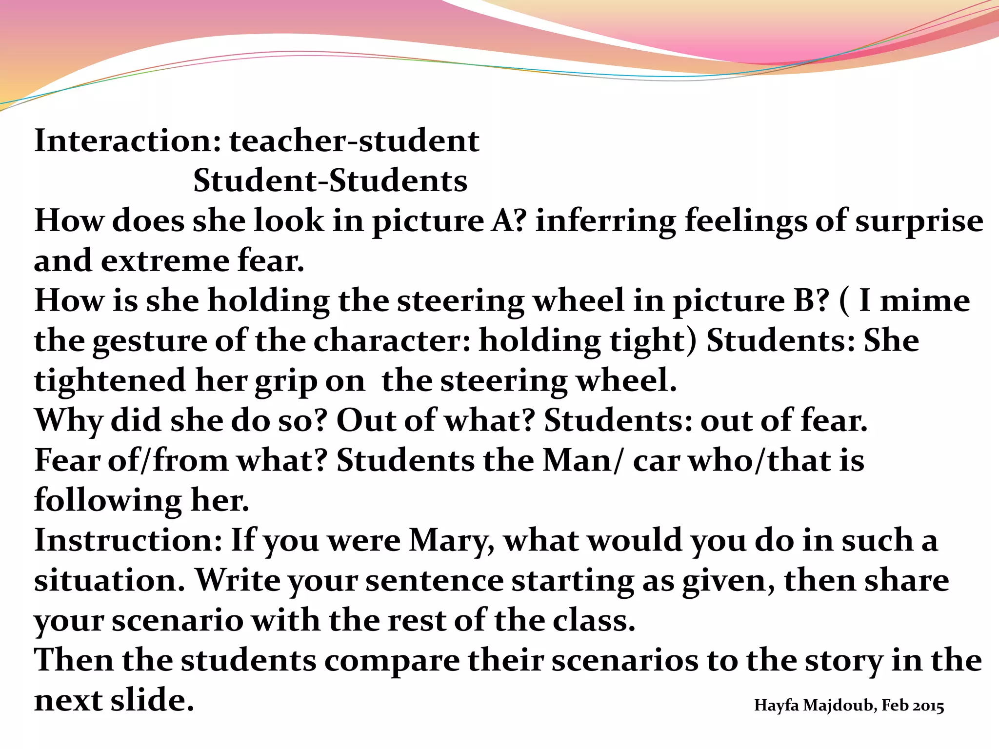 Interaction: teacher-student
Student-Students
How does she look in picture A? inferring feelings of surprise
and extreme fear.
How is she holding the steering wheel in picture B? ( I mime
the gesture of the character: holding tight) Students: She
tightened her grip on the steering wheel.
Why did she do so? Out of what? Students: out of fear.
Fear of/from what? Students the Man/ car who/that is
following her.
Instruction: If you were Mary, what would you do in such a
situation. Write your sentence starting as given, then share
your scenario with the rest of the class.
Then the students compare their scenarios to the story in the
next slide. Hayfa Majdoub, Feb 2015
 
