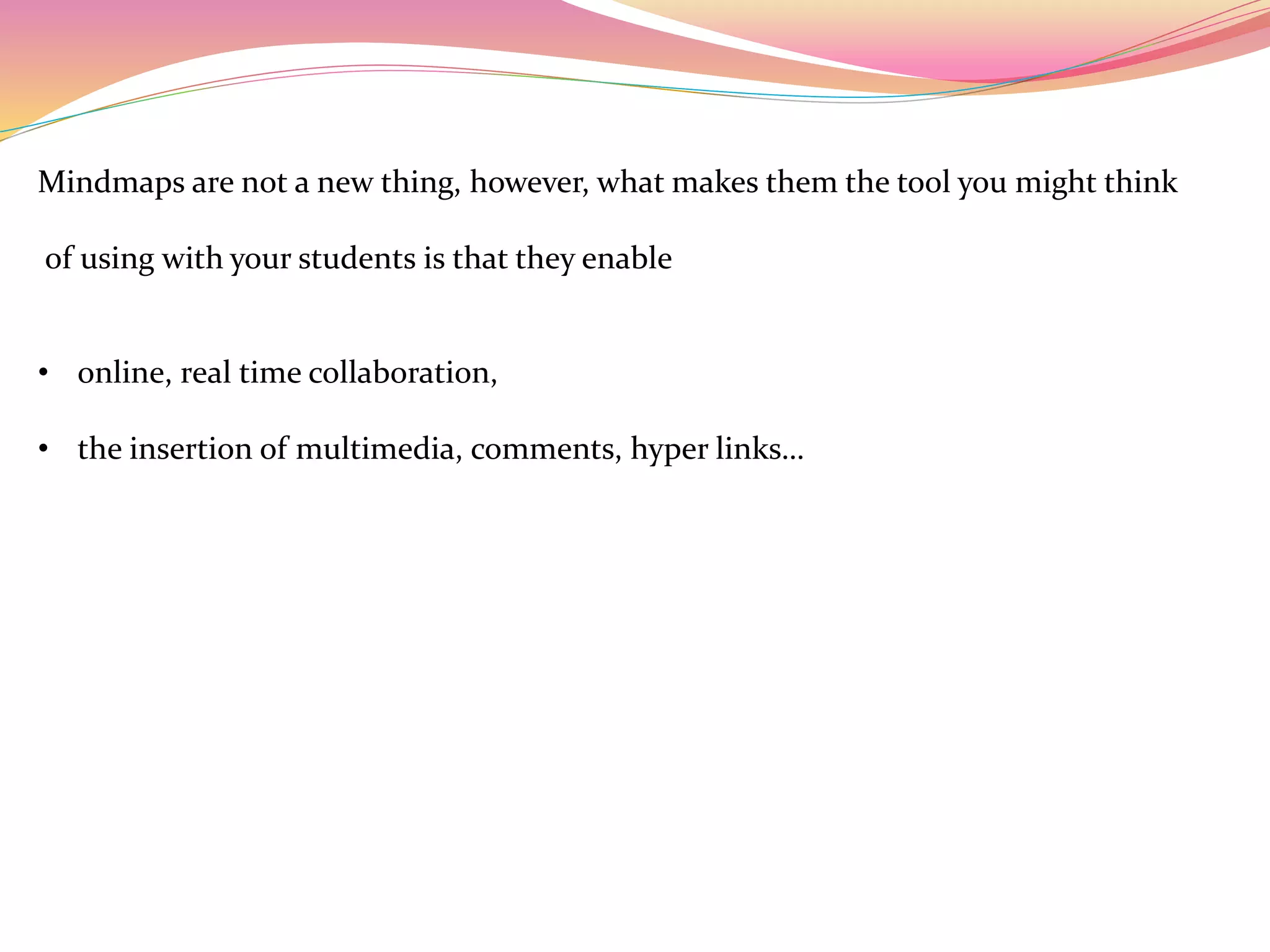 Mindmaps are not a new thing, however, what makes them the tool you might think
of using with your students is that they enable
• online, real time collaboration,
• the insertion of multimedia, comments, hyper links…
 