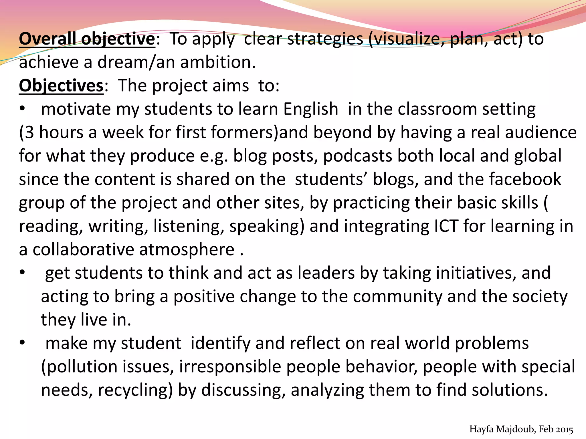 Overall objective: To apply clear strategies (visualize, plan, act) to
achieve a dream/an ambition.
Objectives: The project aims to:
• motivate my students to learn English in the classroom setting
(3 hours a week for first formers)and beyond by having a real audience
for what they produce e.g. blog posts, podcasts both local and global
since the content is shared on the students’ blogs, and the facebook
group of the project and other sites, by practicing their basic skills (
reading, writing, listening, speaking) and integrating ICT for learning in
a collaborative atmosphere .
• get students to think and act as leaders by taking initiatives, and
acting to bring a positive change to the community and the society
they live in.
• make my student identify and reflect on real world problems
(pollution issues, irresponsible people behavior, people with special
needs, recycling) by discussing, analyzing them to find solutions.
Hayfa Majdoub, Feb 2015
 