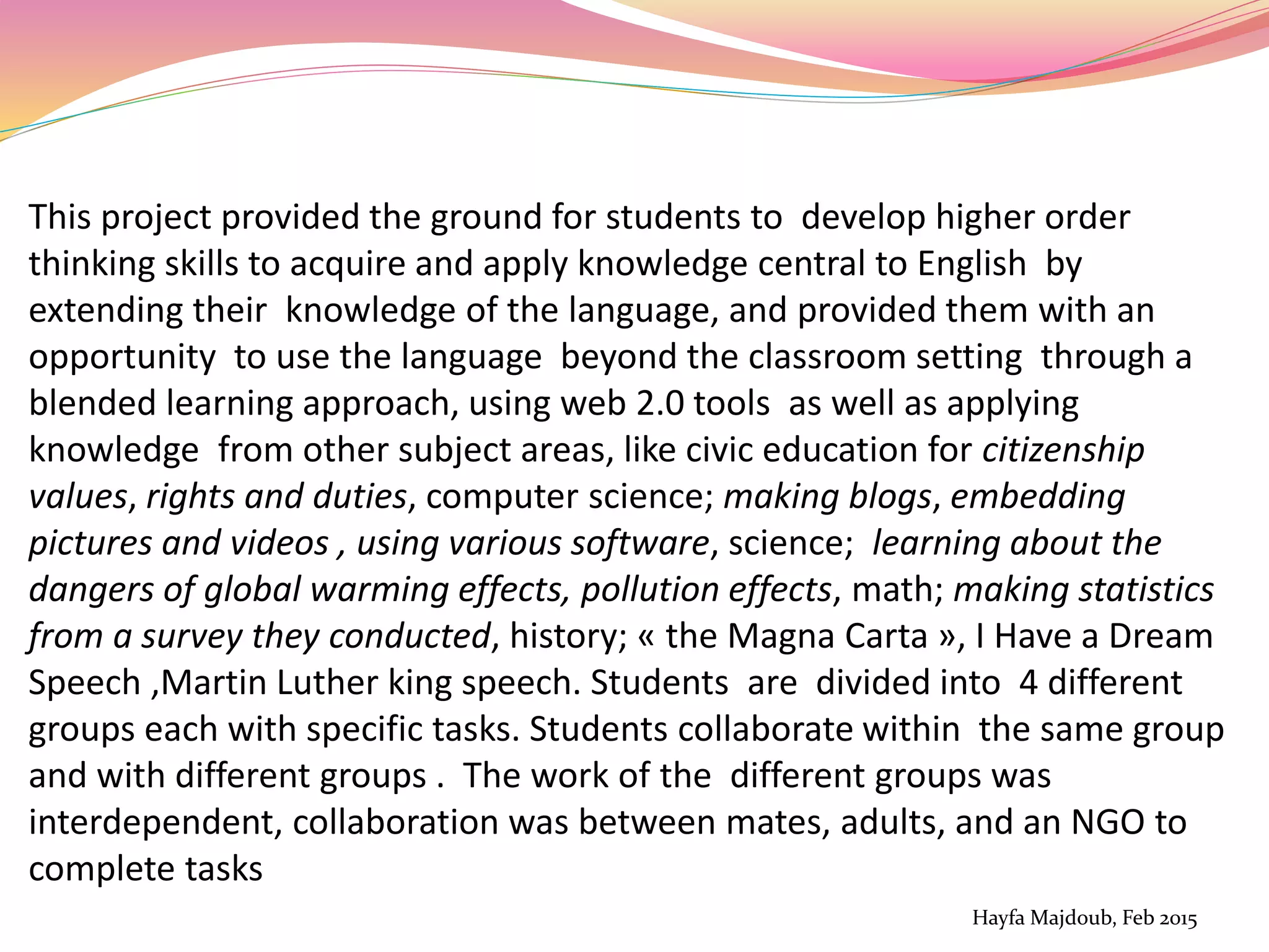 This project provided the ground for students to develop higher order
thinking skills to acquire and apply knowledge central to English by
extending their knowledge of the language, and provided them with an
opportunity to use the language beyond the classroom setting through a
blended learning approach, using web 2.0 tools as well as applying
knowledge from other subject areas, like civic education for citizenship
values, rights and duties, computer science; making blogs, embedding
pictures and videos , using various software, science; learning about the
dangers of global warming effects, pollution effects, math; making statistics
from a survey they conducted, history; « the Magna Carta », I Have a Dream
Speech ,Martin Luther king speech. Students are divided into 4 different
groups each with specific tasks. Students collaborate within the same group
and with different groups . The work of the different groups was
interdependent, collaboration was between mates, adults, and an NGO to
complete tasks
Hayfa Majdoub, Feb 2015
 