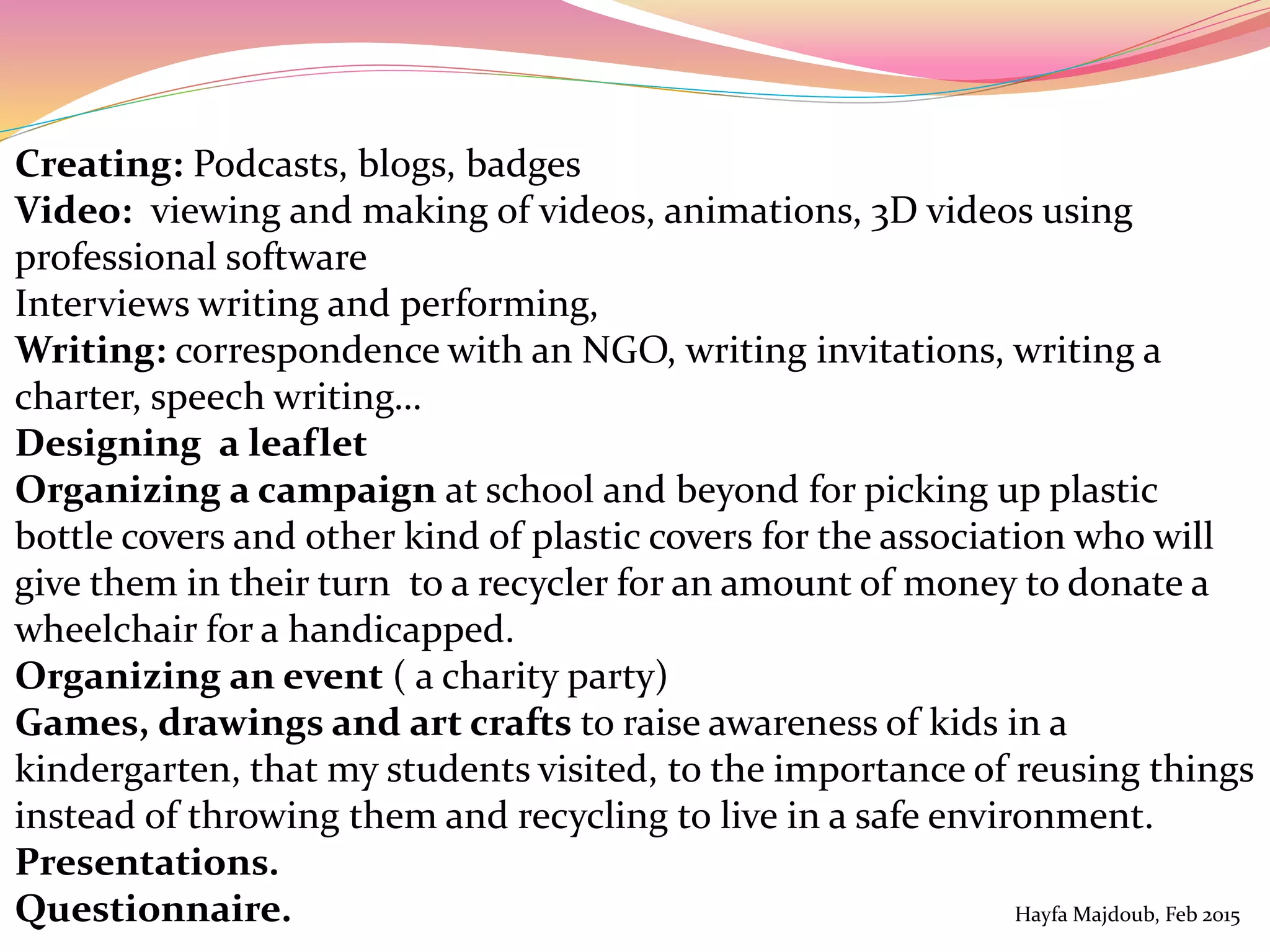 Creating: Podcasts, blogs, badges
Video: viewing and making of videos, animations, 3D videos using
professional software
Interviews writing and performing,
Writing: correspondence with an NGO, writing invitations, writing a
charter, speech writing…
Designing a leaflet
Organizing a campaign at school and beyond for picking up plastic
bottle covers and other kind of plastic covers for the association who will
give them in their turn to a recycler for an amount of money to donate a
wheelchair for a handicapped.
Organizing an event ( a charity party)
Games, drawings and art crafts to raise awareness of kids in a
kindergarten, that my students visited, to the importance of reusing things
instead of throwing them and recycling to live in a safe environment.
Presentations.
Questionnaire. Hayfa Majdoub, Feb 2015
 
