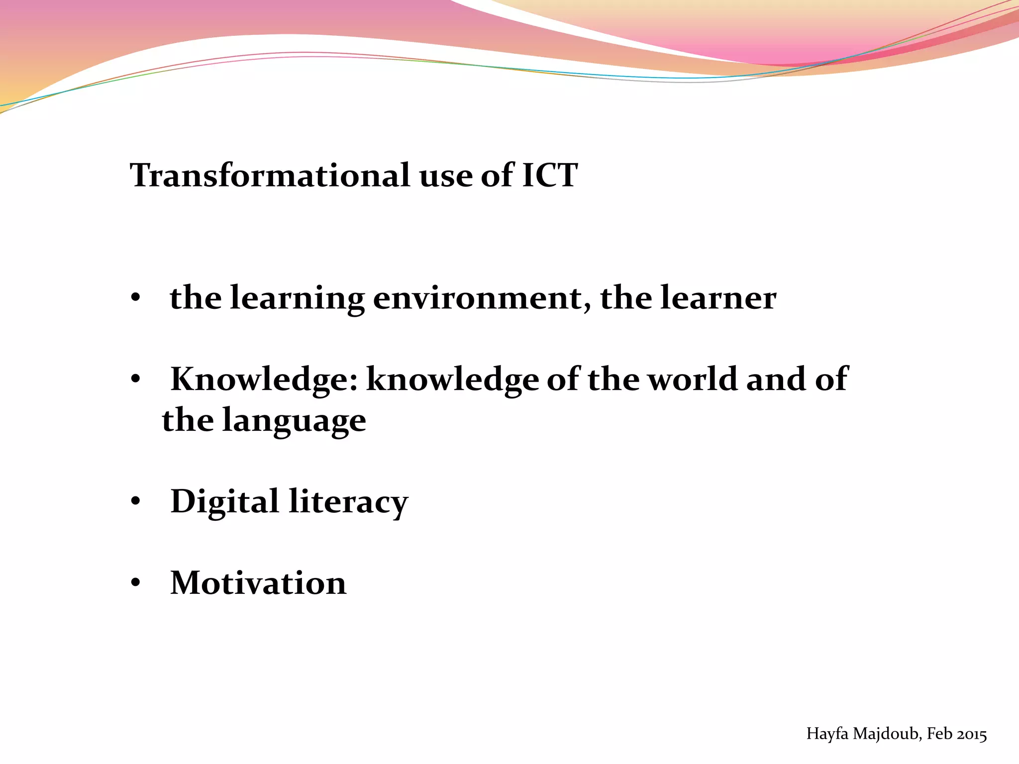 Transformational use of ICT
• the learning environment, the learner
• Knowledge: knowledge of the world and of
the language
• Digital literacy
• Motivation
Hayfa Majdoub, Feb 2015
 