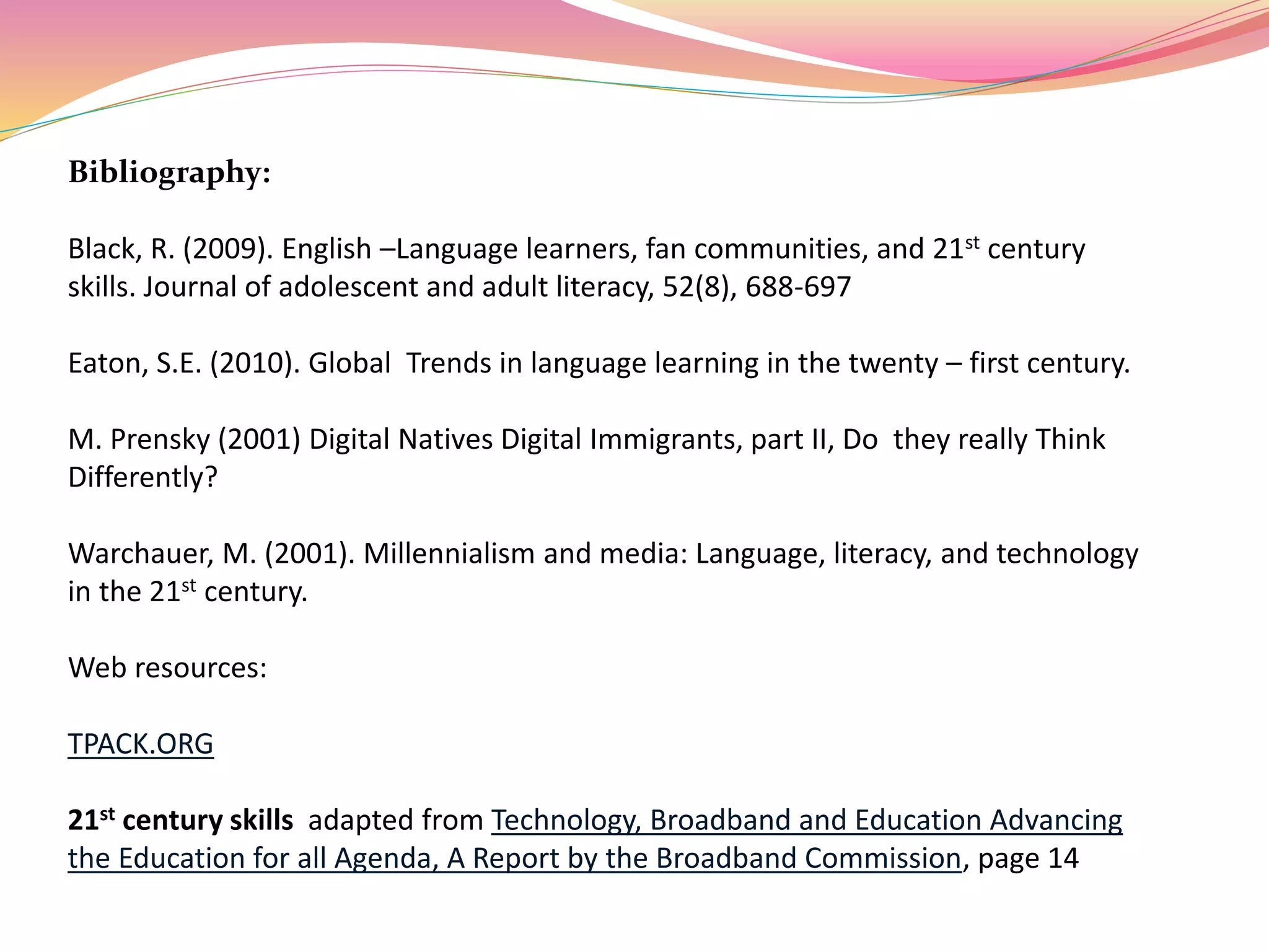 Bibliography:
Black, R. (2009). English –Language learners, fan communities, and 21st century
skills. Journal of adolescent and adult literacy, 52(8), 688-697
Eaton, S.E. (2010). Global Trends in language learning in the twenty – first century.
M. Prensky (2001) Digital Natives Digital Immigrants, part II, Do they really Think
Differently?
Warchauer, M. (2001). Millennialism and media: Language, literacy, and technology
in the 21st century.
Web resources:
TPACK.ORG
21st century skills adapted from Technology, Broadband and Education Advancing
the Education for all Agenda, A Report by the Broadband Commission, page 14
 