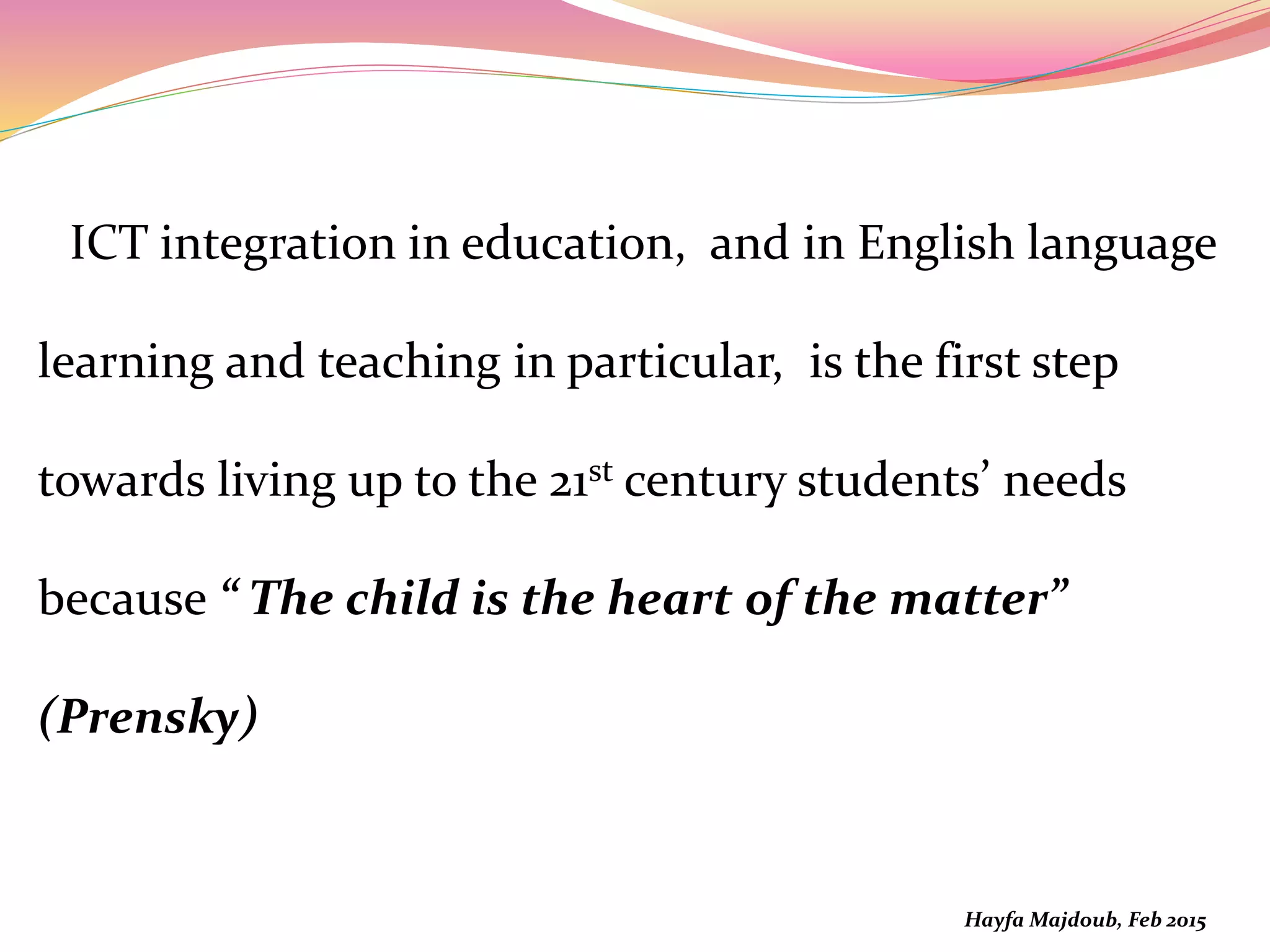 ICT integration in education, and in English language
learning and teaching in particular, is the first step
towards living up to the 21st century students’ needs
because “ The child is the heart of the matter”
(Prensky)
Hayfa Majdoub, Feb 2015
 