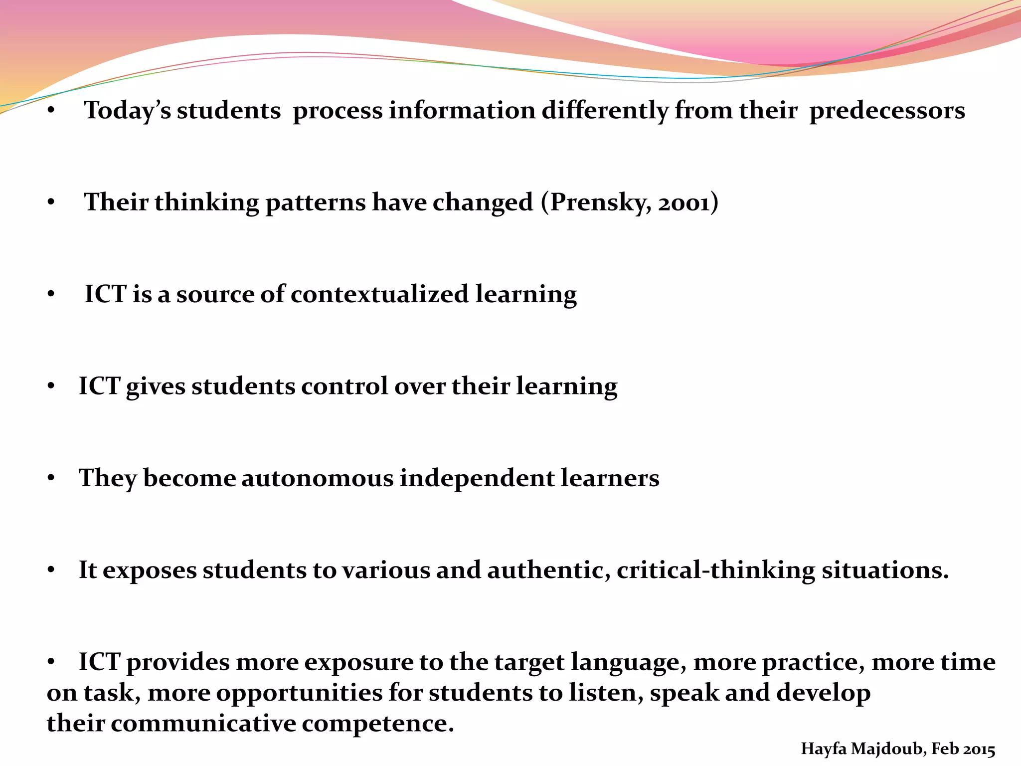 • Today’s students process information differently from their predecessors
• Their thinking patterns have changed (Prensky, 2001)
• ICT is a source of contextualized learning
• ICT gives students control over their learning
• They become autonomous independent learners
• It exposes students to various and authentic, critical-thinking situations.
• ICT provides more exposure to the target language, more practice, more time
on task, more opportunities for students to listen, speak and develop
their communicative competence.
Hayfa Majdoub, Feb 2015
 