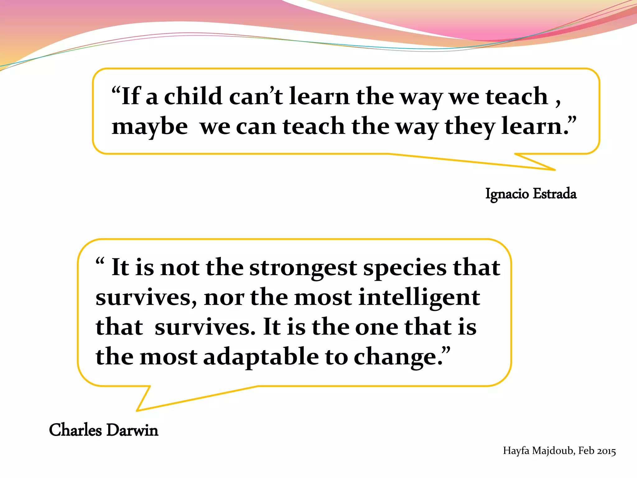 “If a child can’t learn the way we teach ,
maybe we can teach the way they learn.”
Ignacio Estrada
“ It is not the strongest species that
survives, nor the most intelligent
that survives. It is the one that is
the most adaptable to change.”
Charles Darwin
Hayfa Majdoub, Feb 2015
 