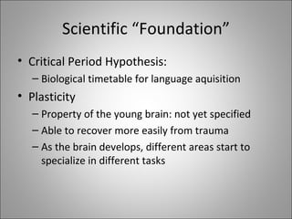 Scientific “Foundation” Critical Period Hypothesis: Biological timetable for language aquisition Plasticity Property of the young brain: not yet specified Able to recover more easily from trauma As the brain develops, different areas start to specialize in different tasks