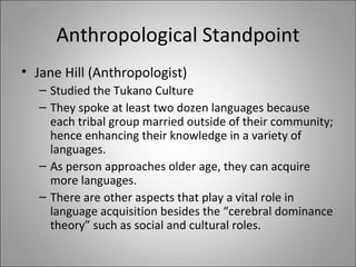 Anthropological Standpoint Jane Hill (Anthropologist) Studied the Tukano Culture They spoke at least two dozen languages because each tribal group married outside of their community; hence enhancing their knowledge in a variety of languages. As person approaches older age, they can acquire more languages. There are other aspects that play a vital role in language acquisition besides the “cerebral dominance theory” such as social and cultural roles.