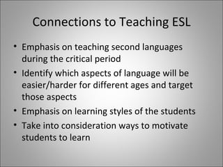 Connections to Teaching ESL Emphasis on teaching second languages during the critical period Identify which aspects of language will be easier/harder for different ages and target those aspects Emphasis on learning styles of the students Take into consideration ways to motivate students to learn
