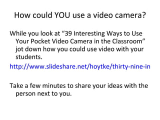 How could YOU use a video camera? While you look at “39 Interesting Ways to Use Your Pocket Video Camera in the Classroom” jot down how you could use video with your students. http://www.slideshare.net/hoytke/thirty-nine-interesting-ways-to-use-your-pock Take a few minutes to share your ideas with the person next to you. 