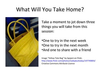 What Will You Take Home? Take a moment to jot down three things you will take from this session: One to try in the next week One to try in the next month And one to share with a friend Image “Yellow Tote Bag” by Spojeni on Flickr.  http://www.flickr.com/photos/nodaybuttoday/197749893/  Creative Commons Attribute Licence 