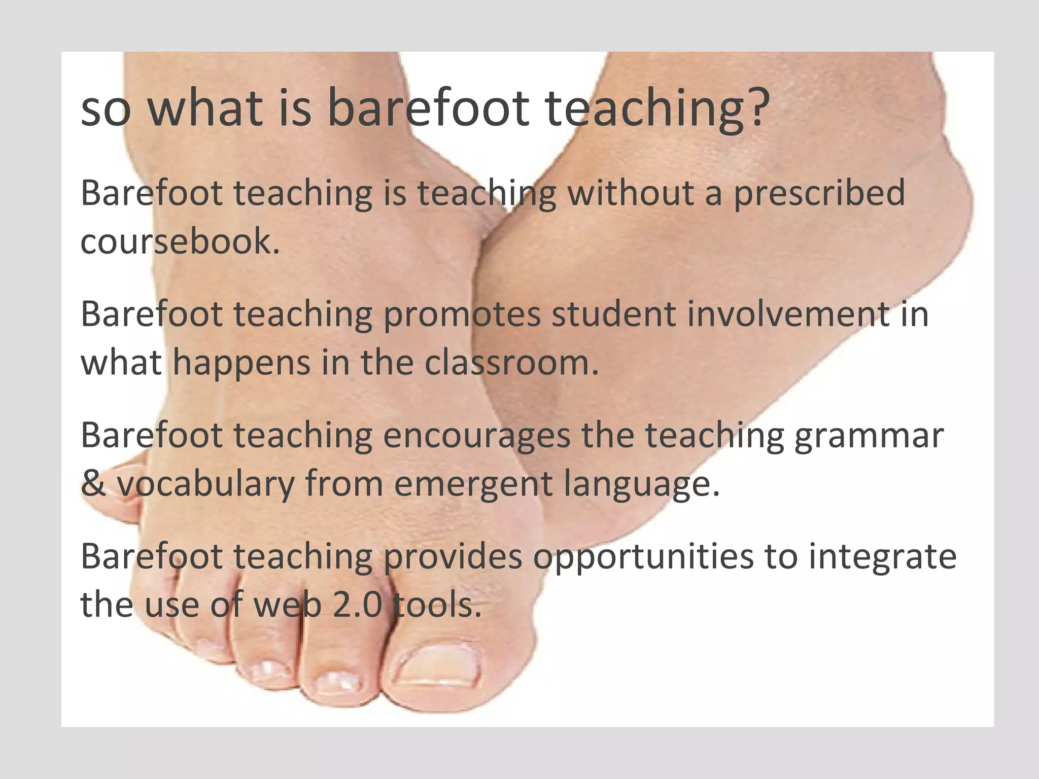 so what is barefoot teaching? Barefoot teaching is teaching without a prescribed coursebook. Barefoot teaching promotes student involvement in what happens in the classroom. Barefoot teaching encourages the teaching grammar & vocabulary from emergent language. Barefoot teaching provides opportunities to integrate the use of web 2.0 tools. 