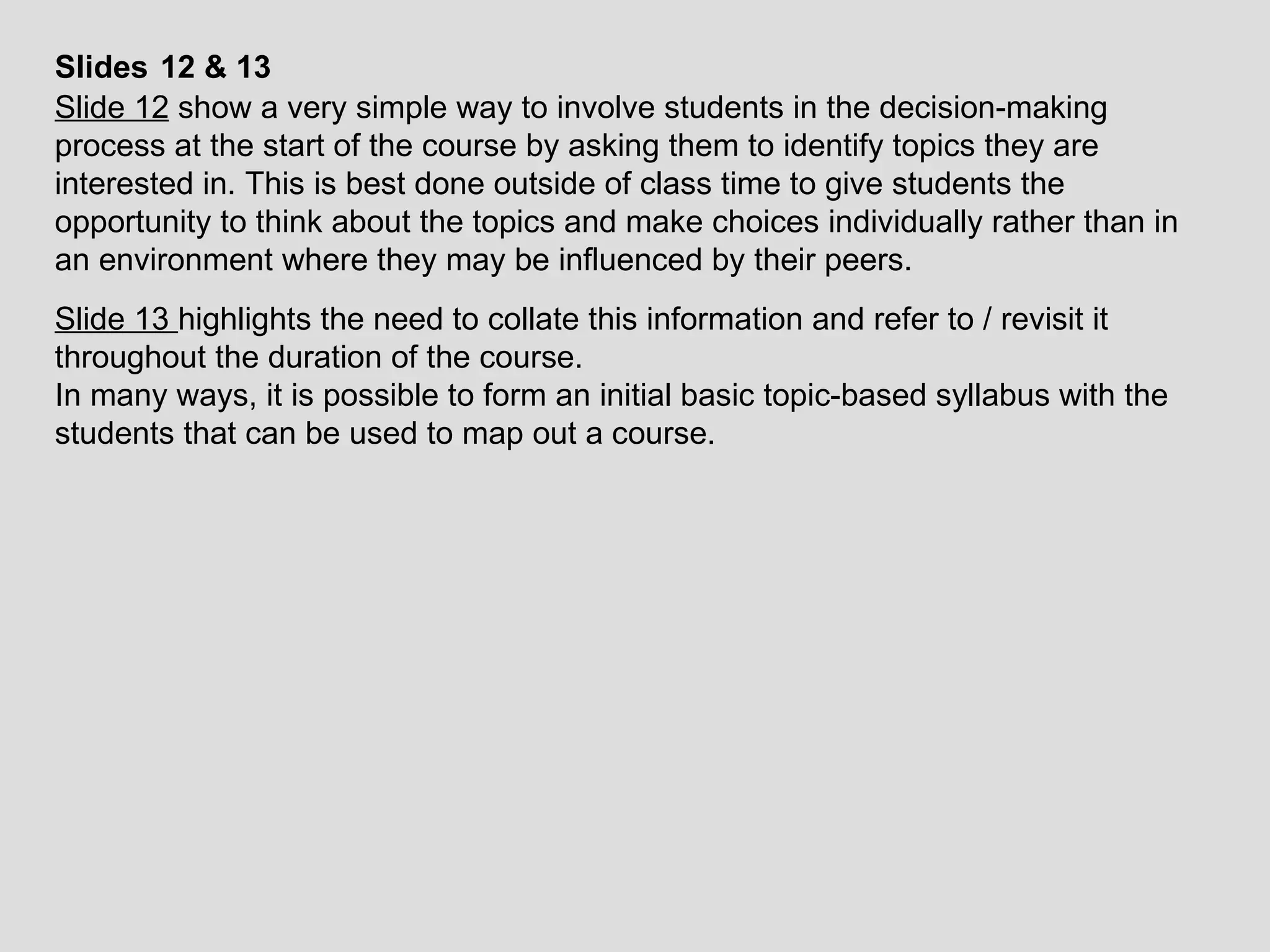 Slides   12 & 13 Slide 12  show a very simple way to involve students in the decision-making process at the start of the course by asking them to identify topics they are interested in. This is best done outside of class time to give students the opportunity to think about the topics and make choices individually rather than in an environment where they may be influenced by their peers. Slide 13  highlights the need to collate this information and refer to / revisit it throughout the duration of the course.  In many ways, it is possible to form an initial basic topic-based syllabus with the students that can be used to map out a course. 