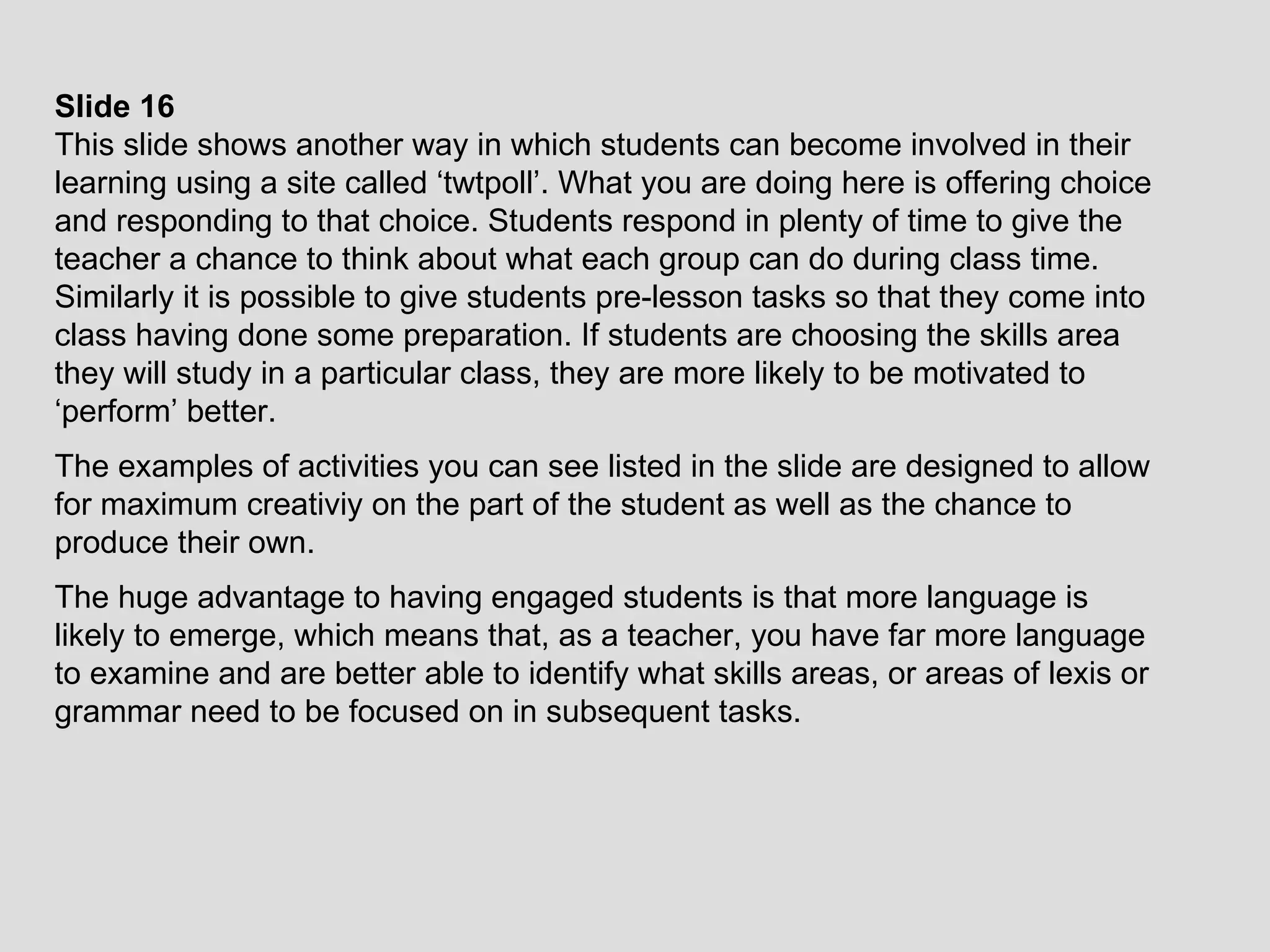 Slide 16 This slide shows another way in which students can become involved in their learning using a site called ‘twtpoll’. What you are doing here is offering choice and responding to that choice. Students respond in plenty of time to give the teacher a chance to think about what each group can do during class time. Similarly it is possible to give students pre-lesson tasks so that they come into class having done some preparation. If students are choosing the skills area they will study in a particular class, they are more likely to be motivated to ‘perform’ better. The examples of activities you can see listed in the slide are designed to allow for maximum creativiy on the part of the student as well as the chance to produce their own.  The huge advantage to having engaged students is that more language is likely to emerge, which means that, as a teacher, you have far more language to examine and are better able to identify what skills areas, or areas of lexis or grammar need to be focused on in subsequent tasks. 