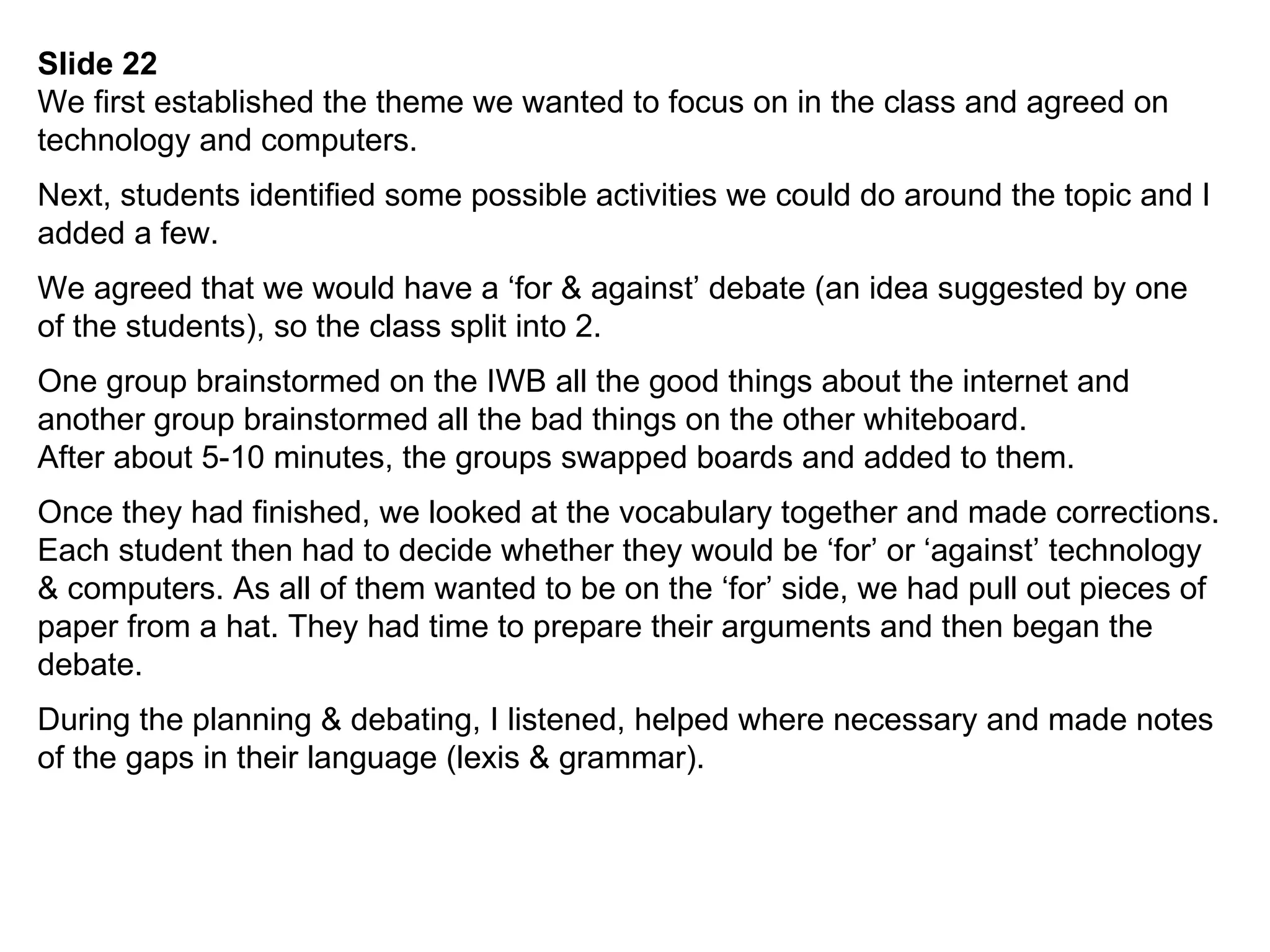 Slide 22 We first established the theme we wanted to focus on in the class and agreed on technology and computers. Next, students identified some possible activities we could do around the topic and I added a few. We agreed that we would have a ‘for & against’ debate (an idea suggested by one of the students), so the class split into 2. One group brainstormed on the IWB all the good things about the internet and another group brainstormed all the bad things on the other whiteboard. After about 5-10 minutes, the groups swapped boards and added to them. Once they had finished, we looked at the vocabulary together and made corrections. Each student then had to decide whether they would be ‘for’ or ‘against’ technology & computers. As all of them wanted to be on the ‘for’ side, we had pull out pieces of paper from a hat. They had time to prepare their arguments and then began the debate. During the planning & debating, I listened, helped where necessary and made notes of the gaps in their language (lexis & grammar). 