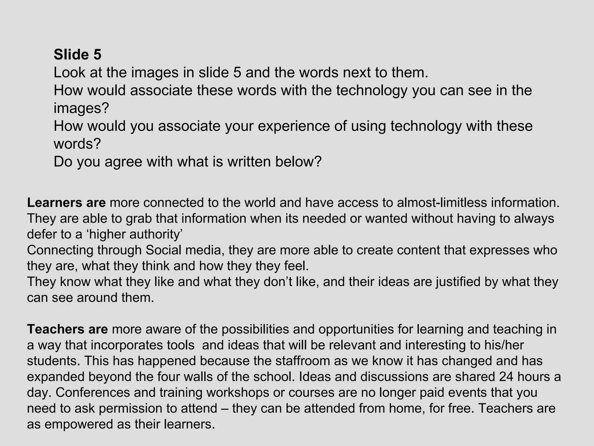 Slide 5 Look at the images in slide 5 and the words next to them.  How would associate these words with the technology you can see in the images? How would you associate your experience of using technology with these words? Do you agree with what is written below? Learners are  more connected to the world and have access to almost-limitless information.  They are able to grab that information when its needed or wanted without having to always defer to a ‘higher authority’ Connecting through Social media, they are more able to create content that expresses who they are, what they think and how they they feel.  They know what they like and what they don’t like, and their ideas are justified by what they can see around them. Teachers are  more aware of the possibilities and opportunities for learning and teaching in a way that incorporates tools  and ideas that will be relevant and interesting to his/her students. This has happened because the staffroom as we know it has changed and has expanded beyond the four walls of the school. Ideas and discussions are shared 24 hours a day. Conferences and training workshops or courses are no longer paid events that you need to ask permission to attend – they can be attended from home, for free. Teachers are as empowered as their learners. 